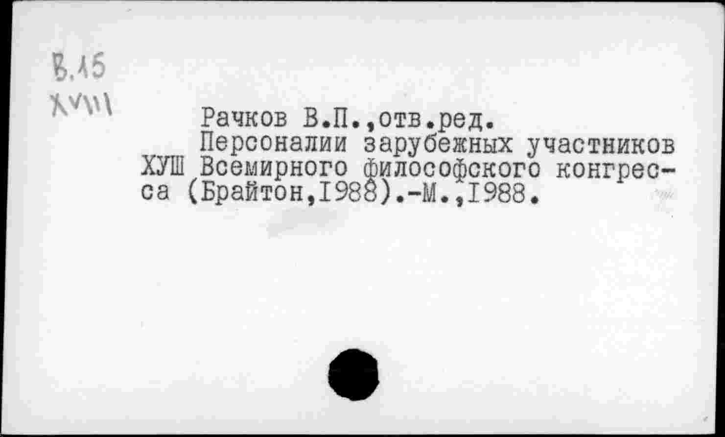 ﻿
Рачков В.П.,отв.ред.
Персоналии зарубежных участников ХУШ Всемирного философского конгресса (Брайтон,1988).-М.,1988.